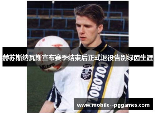 赫苏斯纳瓦斯宣布赛季结束后正式退役告别绿茵生涯 赫苏斯纳瓦斯宣布赛季结束后正式退役告别绿茵生涯