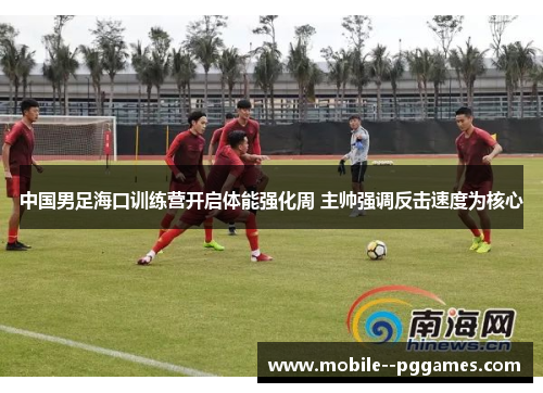 中国男足海口训练营开启体能强化周 主帅强调反击速度为核心 中国男足海口训练营开启体能强化周 主帅强调反击速度为核心