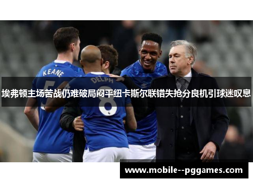 埃弗顿主场苦战仍难破局闷平纽卡斯尔联错失抢分良机引球迷叹息 埃弗顿主场苦战仍难破局闷平纽卡斯尔联错失抢分良机引球迷叹息