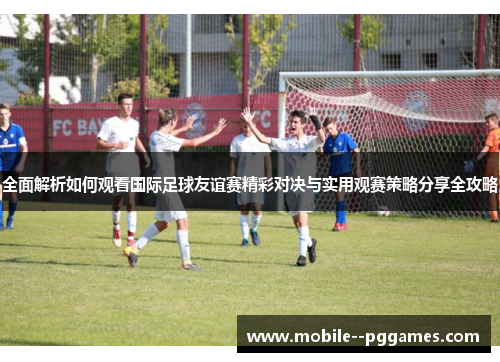全面解析如何观看国际足球友谊赛精彩对决与实用观赛策略分享全攻略 全面解析如何观看国际足球友谊赛精彩对决与实用观赛策略分享全攻略